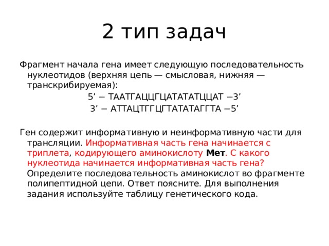 2 тип задач Фрагмент начала гена имеет следующую последовательность нуклеотидов (верхняя цепь — смысловая, нижняя — транскрибируемая): 5’ − ТААТГАЦЦГЦАТАТАТЦЦАТ −3’ 3’ − АТТАЦТГГЦГТАТАТАГГТА −5’   Ген содержит информативную и неинформативную части для трансляции. Информативная часть гена начинается с триплета , кодирующего аминокислоту   Мет . С какого нуклеотида начинается информативная часть гена? Определите последовательность аминокислот во фрагменте полипептидной цепи. Ответ поясните. Для выполнения задания используйте таблицу генетического кода.   