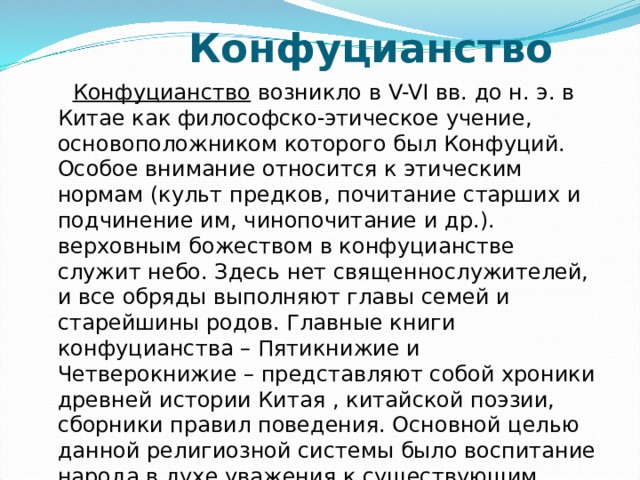  Конфуцианство  Конфуцианство возникло в V-VI вв. до н. э. в Китае как философско-этическое учение, основоположником которого был Конфуций. Особое внимание относится к этическим нормам (культ предков, почитание старших и подчинение им, чинопочитание и др.). верховным божеством в конфуцианстве служит небо. Здесь нет священнослужителей, и все обряды выполняют главы семей и старейшины родов. Главные книги конфуцианства – Пятикнижие и Четверокнижие – представляют собой хроники древней истории Китая , китайской поэзии, сборники правил поведения. Основной целью данной религиозной системы было воспитание народа в духе уважения к существующим порядкам (консервативная функция). 