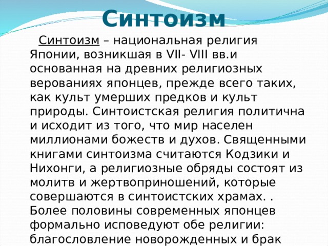 Синтоизм  Синтоизм – национальная религия Японии, возникшая в VII- VIII вв.и основанная на древних религиозных верованиях японцев, прежде всего таких, как культ умерших предков и культ природы. Синтоистская религия политична и исходит из того, что мир населен миллионами божеств и духов. Священными книгами синтоизма считаются Кодзики и Нихонги, а религиозные обряды состоят из молитв и жертвоприношений, которые совершаются в синтоистских храмах. . Более половины современных японцев формально исповедуют обе религии: благословление новорожденных и брак проводятся в синтоистских храмах, а похороны и поминки – в буддистких. 