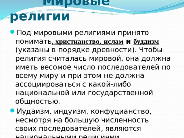  Мировые религии Под мировыми религиями принято понимать , христианство,  ислам и буддизм (указаны в порядке древности). Чтобы религия считалась мировой, она должна иметь весомое число последователей по всему миру и при этом не должна ассоциироваться с какой-либо национальной или государственной общностью. Иудаизм, индуизм, конфуцианство, несмотря на большую численность своих последователей, являются национальными религиями. 