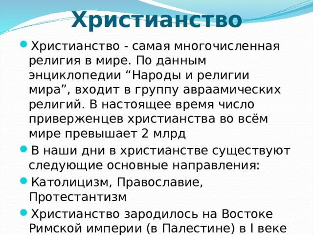 Христианство Христианство - самая многочисленная религия в мире. По данным энциклопедии “Народы и религии мира”, входит в группу авраамических религий. В настоящее время число приверженцев христианства во всём мире превышает 2 млрд В наши дни в христианстве существуют следующие основные направления: Католицизм, Православие, Протестантизм Христианство зародилось на Востоке Римской империи (в Палестине) в I веке н. э. Основателем считается Иисус Христос 