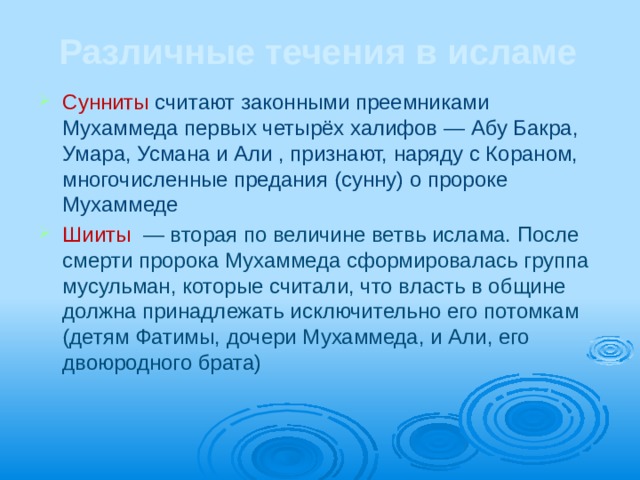 Различные течения в исламе Сунниты считают законными преемниками Мухаммеда первых четырёх халифов — Абу Бакра, Умара, Усмана и Али , признают, наряду с Кораном, многочисленные предания (сунну) о пророке Мухаммеде Шииты  — вторая по величине ветвь ислама. После смерти пророка Мухаммеда сформировалась группа мусульман, которые считали, что власть в общине должна принадлежать исключительно его потомкам (детям Фатимы, дочери Мухаммеда, и Али, его двоюродного брата) 