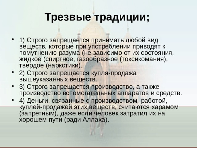 Трезвые традиции;   1) Строго запрещается принимать любой вид веществ, которые при употреблении приводят к помутнению разума (не зависимо от их состояния, жидкое (спиртное, газообразное (токсикомания), твердое (наркотики). 2) Строго запрещается купля-продажа вышеуказанных веществ. 3) Строго запрещается производство, а также производство вспомогательных аппаратов и средств. 4) Деньги, связанные с производством, работой, куплей-продажей этих веществ, считаются харамом (запретным), даже если человек затратил их на хорошем пути (ради Аллаха).  