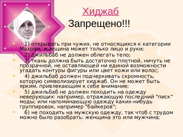 Хиджаб  Запрещено!!!  1) открывать при чужих, не относящихся к категории Махрам, женщина может только лицо и руки;     2) джильбаб не должен облегать тело;     3) ткань должна быть достаточно плотной, ничуть не прозрачной, не оставляющей ни единой возможности угадать контуры фигуры или цвет кожи или волос;     4) джильбаб должен подчеркивать скромность, которую символизирует хиджаб. Он не может быть ярким, привлекающим к себе внимание;     5) джильбаб не должен походить на одежду неверующих: например, отражающую последний 