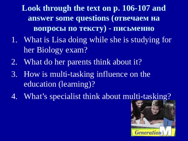 Look through the text on p. 106-107 and answer some questions ( отвечаем на вопросы по тексту) - письменно What is Lisa doing while she is studying for her Biology exam? What do her parents think about it? How is multi-tasking influence on the education (learning)? What’s specialist think about multi-tasking? 