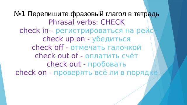  № 1 Перепишите фразовый глагол в тетрадь  Phrasal verbs: CHECK  check in - регистрироваться на рейс  check up on - убедиться  check off - отмечать галочкой  check out of - оплатить счёт  check out - пробовать  check on - проверять всё ли в порядке 