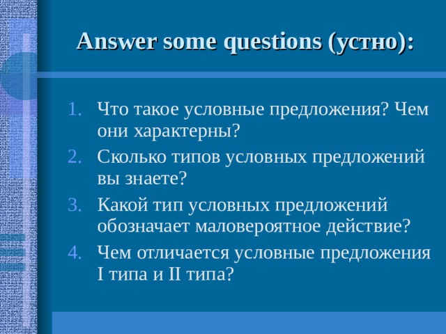 Answer some questions ( устно) : Что такое условные предложения? Чем они характерны? Сколько типов условных предложений вы знаете? Какой тип условных предложений обозначает маловероятное действие? Чем отличается условные предложения I типа и II типа? 