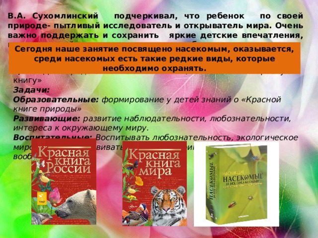 В.А. Сухомлинский   подчеркивал, что ребенок   по своей природе- пытливый исследователь и открыватель мира. Очень важно поддержать и сохранить   яркие детские впечатления, научить детей видеть красоту и разнообразие природы. Сегодня наше занятие посвящено насекомым, оказывается, среди насекомых есть такие редкие виды, которые необходимо охранять. Цель : Дать представление о насекомых, занесенных в «Красную книгу» Задачи: Образовательные:  формирование у детей знаний о «Красной книге природы» Развивающие:  развитие наблюдательности, любознательности, интереса к окружающему миру. Воспитательные:  Воспитывать любознательность, экологическое мировоззрение. Развивать мелкую моторику, творчество, воображение. 