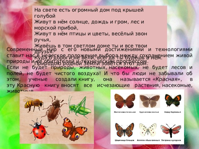 На свете есть огромный дом под крышей голубой Живут в нём солнце, дождь и гром, лес и морской прибой, Живут в нём птицы и цветы, весёлый звон ручья, Живёшь в том светлом доме ты и все твои друзья. Куда б дороги не вели, всегда ты будешь в нём. Природою родной Земли зовётся этот дом. Современный мир с его новыми достижениями и технологиями ставит нас в нелегкое положение выбора между сохранением живой природы и ее обитателей и техническим прогрессом. Если не будет природы, животных, насекомых, не будет лесов и полей, не будет чистого воздуха! И что бы люди не забывали об этом, ученые создали книгу, она называется  «Красная» , в эту Красную книгу вносят все исчезающие растения, насекомые, животные. 