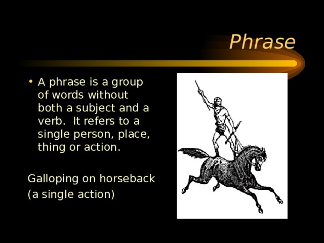 A phrase is a group of words without both a subject and a verb. It refers to a single person, place, thing or action.  Galloping on horseback (a single action) 
