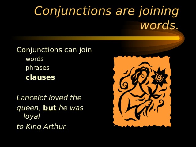 Conjunctions can join words phrases  clauses words phrases  clauses  Lancelot loved the queen , but  he was loyal to King Arthur. 