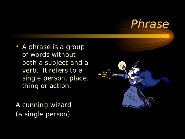 A phrase is a group of words without both a subject and a verb. It refers to a single person, place, thing or action.  A cunning wizard (a single person) 