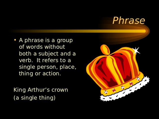 A phrase is a group of words without both a subject and a verb. It refers to a single person, place, thing or action.  King Arthur’s crown (a single thing) 