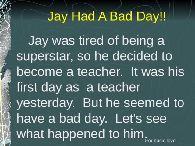 Jay Had A Bad Day!!  Jay was tired of being a superstar, so he decided to become a teacher. It was his first day as a teacher yesterday. But he seemed to have a bad day. Let’s see what happened to him. For basic level 