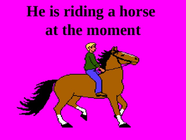 He is riding a horse  at the moment 
