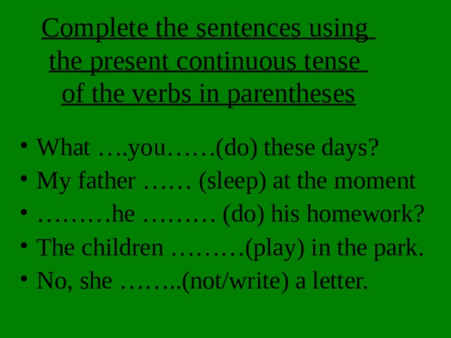 Complete the sentences using  the present continuous tense  of the verbs in parentheses What ….you……(do) these days? My father …… (sleep) at the moment ……… he ……… (do) his homework? The children ………(play) in the park. No, she ……..(not/write) a letter. 
