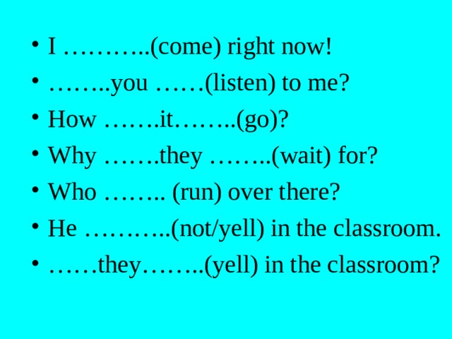 I ………..(come) right now! …… ..you ……(listen) to me? How …….it……..(go)? Why …….they ……..(wait) for? Who …….. (run) over there? He ………..(not/yell) in the classroom. …… they……..(yell) in the classroom? 