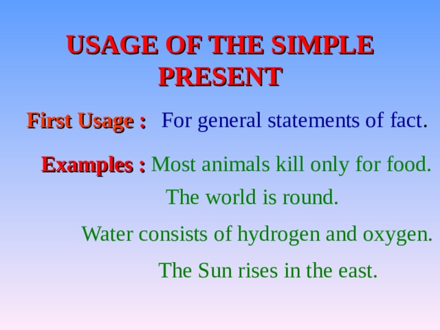  USAGE OF THE SIMPLE PRESENT First Usage  :  For general statements of fact . Examples  : Most animals kill only for food. The world is round.  Water consists of hydrogen and oxygen. The Sun rises in the east. 