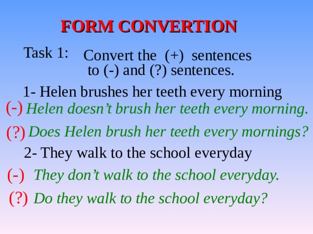 FORM CONVERTION Task 1: Convert the (+) sentences  to (-) and (?) sentences. 1- Helen brushes her teeth every morning (-) Helen doesn’t brush her teeth every morning. (?)  Does Helen brush her teeth every mornings? 2- They walk to the school everyday (-) They don’t walk to the school everyday. (?) Do they walk to the school everyday? 
