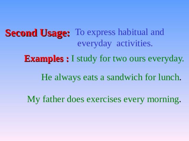 Second Usage: To express habitual and  everyday activities. Examples : I study for two ours everyday. He always eats a sandwich for lunch . My father does exercises every morning . 