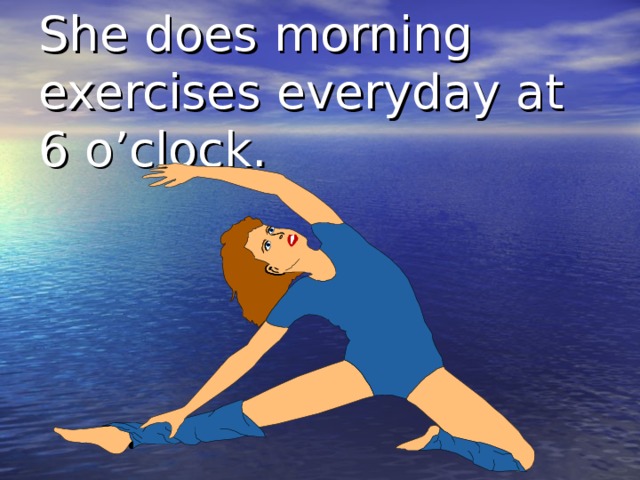 She does morning exercises everyday at 6 o’clock. 
