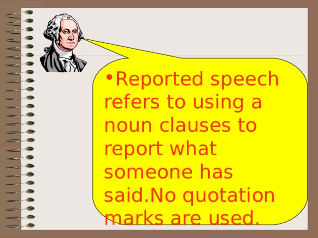 Reported speech refers to using a noun clauses to report what someone has said.No quotation marks are used. 