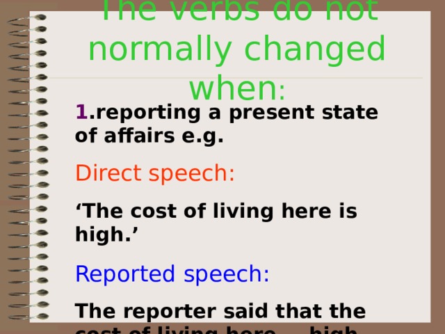 The verbs do not normally changed when : 1 .reporting a present state of affairs e.g. Direct speech:  ‘ The cost of living here is high.’ Reported speech: The reporter said that the cost of living here  is  high. 
