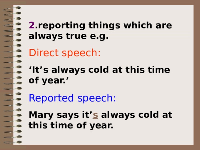 2 .reporting things which are always true e.g. Direct speech:  ‘ It’s always cold at this time of year.’ Reported speech: Mary says it’ s always cold at this time of year. 