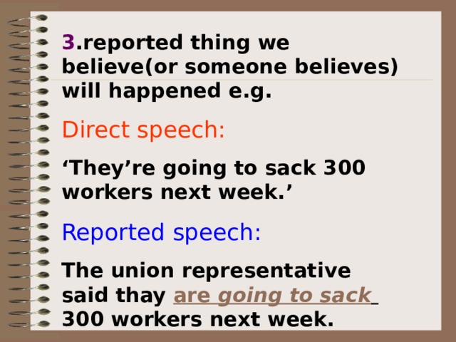 3 .reported thing we believe(or someone believes) will happened e.g. Direct speech:  ‘ They’re going to sack 300 workers next week.’  Reported speech: The union representative said thay are going to sack  300 workers next week.  