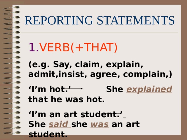 REPORTING STATEMENTS 1. VERB(+THAT) (e.g. Say, claim, explain, admit,insist, agree, complain,) ‘ I’m hot.’ She explained  that he was hot. ‘ I’m an art student.’  She  said she was an art student. 