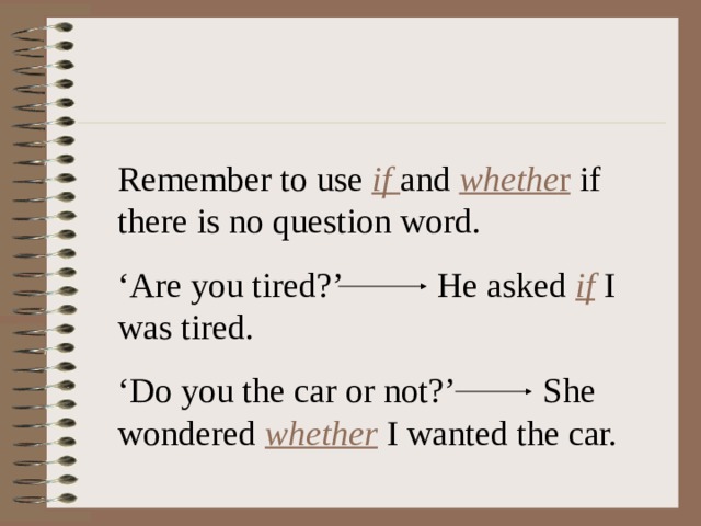 Remember to use if  and whethe r if there is no question word. ‘ Are you tired?’ He asked if I was tired. ‘ Do you the car or not?’  She wondered whether I wanted the car. 