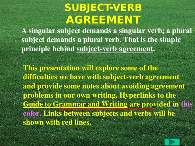 A singular subject demands a singular verb; a plural subject demands a plural verb. That is the simple principle behind subject-verb agreement .  This presentation will explore some of the difficulties we have with subject-verb agreement and provide some notes about avoiding agreement problems in our own writing. Hyperlinks to the Guide to Grammar and Writing are provided in  this color. Links between subjects and verbs will be shown with red lines. 