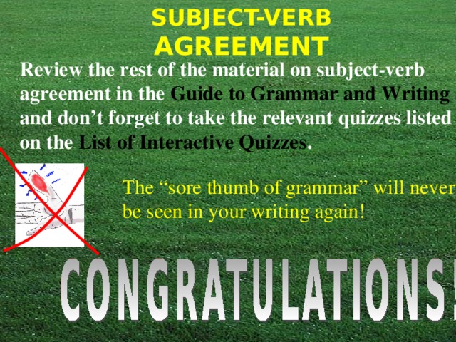 Review the rest of the material on subject-verb agreement in the Guide to Grammar and Writing and don’t forget to take the relevant quizzes listed on the List of Interactive Quizzes .  The “sore thumb of grammar” will never be seen in your writing again! 