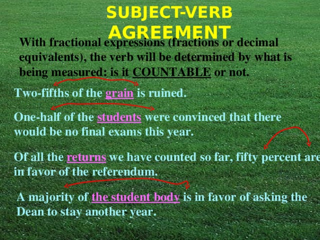 With fractional expressions (fractions or decimal equivalents), the verb will be determined by what is being measured: is it COUNTABLE or not. Two-fifths of the grain is ruined. One-half of the students were convinced that there would be no final exams this year. Of all the returns we have counted so far, fifty percent are in favor of the referendum. A majority of the student body is in favor of asking the Dean to stay another year. 