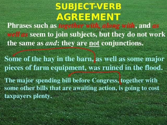 Phrases such as  together with, along with , and  as well as  seem to join subjects, but they do not work the same as and : they are not conjunctions. Some of the hay in the barn, as well as some major pieces of farm equipment, was ruined in the flood. The major spending bill before Congress, together with some other bills that are awaiting action, is going to cost taxpayers plenty. 
