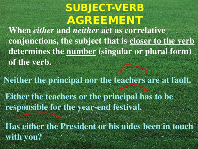 When either and neither act as correlative conjunctions, the subject that is closer to the verb determines the number (singular or plural form) of the verb. Neither the principal nor the teachers are at fault. Either the teachers or the principal has to be responsible for the year-end festival. Has either the President or his aides been in touch with you? 