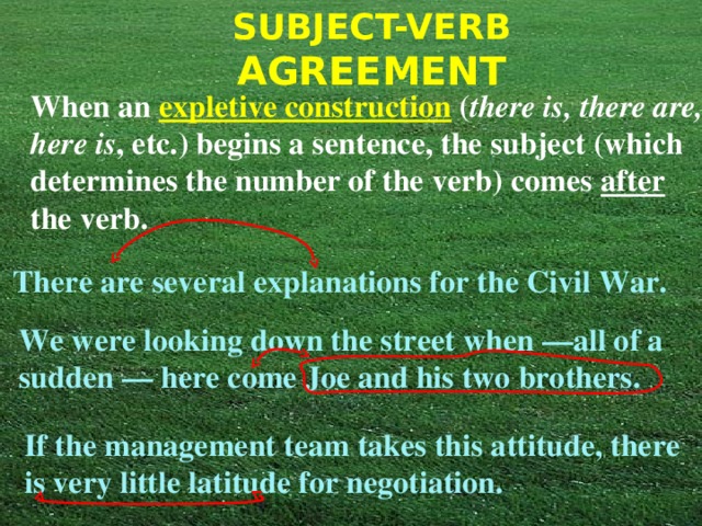 When an expletive construction ( there is, there are, here is , etc.) begins a sentence, the subject (which determines the number of the verb) comes after the verb. There are several explanations for the Civil War. We were looking down the street when —all of a sudden — here come Joe and his two brothers. If the management team takes this attitude, there is very little latitude for negotiation. 
