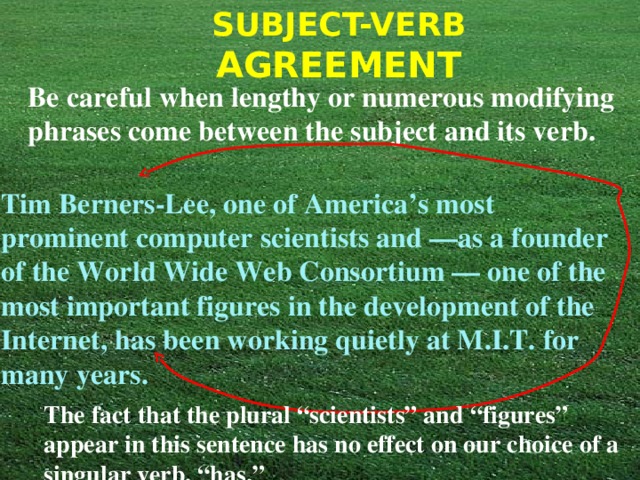 Be careful when lengthy or numerous modifying phrases come between the subject and its verb.  Tim Berners-Lee, one of America’s most prominent computer scientists and —as a founder of the World Wide Web Consortium — one of the most important figures in the development of the Internet, has been working quietly at M.I.T. for many years. The fact that the plural “scientists” and “figures” appear in this sentence has no effect on our choice of a singular verb, “has.” 