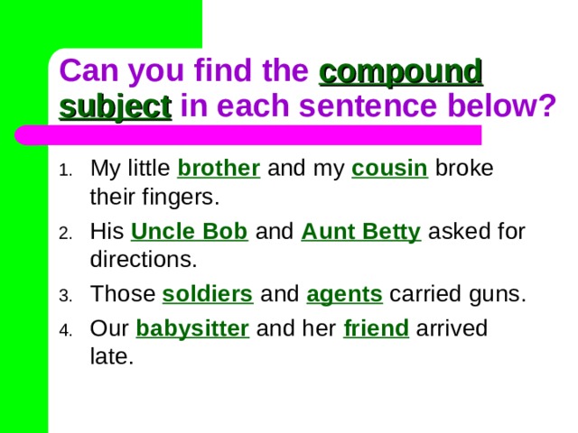 Can you find the compound subject in each sentence below? My little  brother  and my  cousin broke their fingers. His Uncle Bob  and  Aunt Betty asked for directions. Those soldiers  and  agents carried guns. Our babysitter  and her  friend  arrived late. 