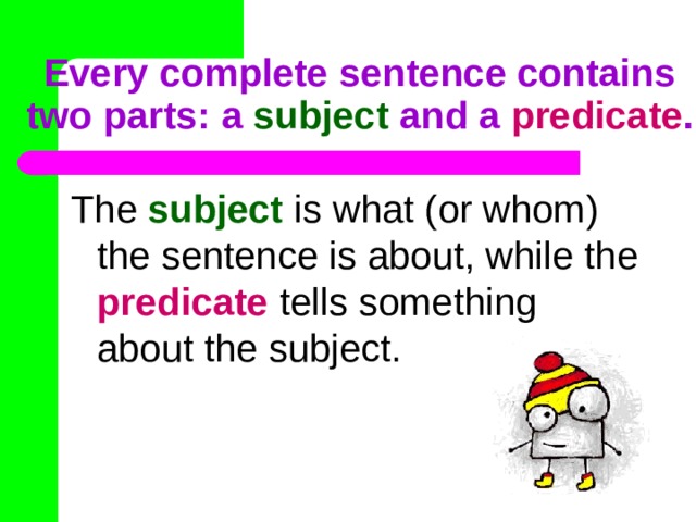 Every complete sentence contains two parts: a subject and a predicate .  The subject is what (or whom) the sentence is about, while the predicate tells something about the subject. 