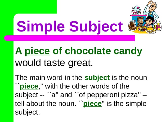 Simple Subject A piece of chocolate candy would taste great. The main word in the subject is the noun `` piece ,'' with the other words of the subject -- ``a'' and ``of pepperoni pizza'' – tell about the noun. `` piece '' is the simple subject. 
