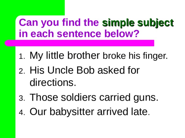 Can you find the simple subject in each sentence below? My little brother broke his finger. His Uncle Bob asked for directions. Those soldiers carried guns. Our babysitter arrived late . 
