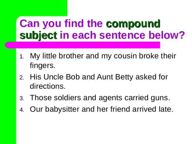 Can you find the compound subject in each sentence below? My little brother and my cousin broke their fingers. His Uncle Bob and Aunt Betty asked for directions. Those soldiers and agents carried guns. Our babysitter and her friend arrived late. 