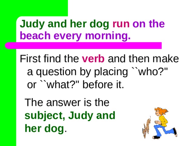 Judy and her dog  run on the beach every morning. First find the verb and then make a question by placing ``who?'' or ``what?'' before it. The answer is the subject, Judy and her dog . 