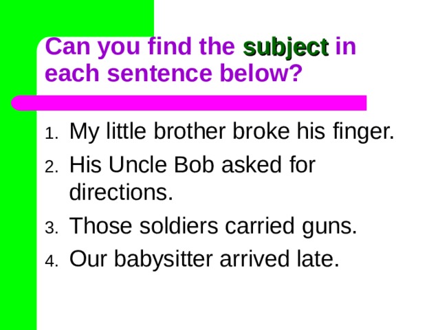 Can you find the subject in each sentence below? My little brother broke his finger. His Uncle Bob asked for directions. Those soldiers carried guns. Our babysitter arrived late. 