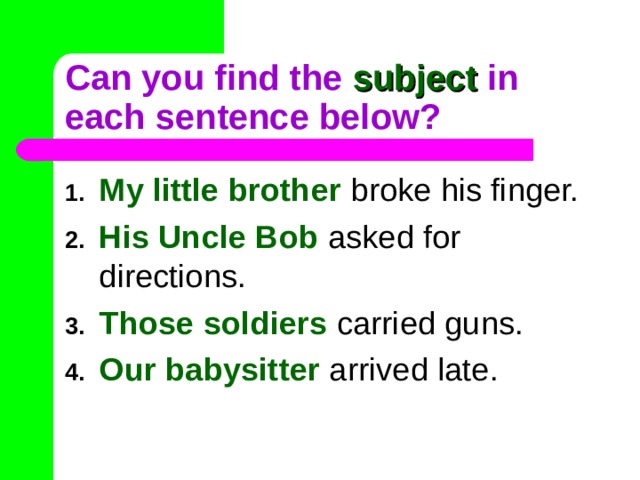 Can you find the subject in each sentence below? My little brother broke his finger. His Uncle Bob asked for directions. Those soldiers carried guns. Our babysitter arrived late. 