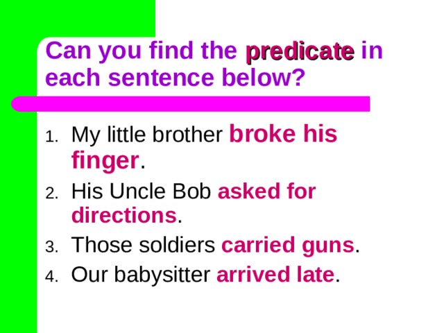 Can you find the predicate in each sentence below? My little brother broke his finger . His Uncle Bob asked for directions . Those soldiers carried guns . Our babysitter arrived late . 