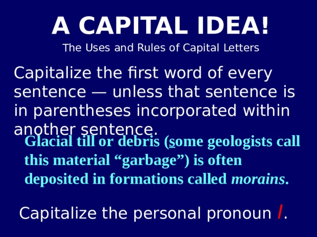 Capitalize the first word of every sentence — unless that sentence is in parentheses incorporated within another sentence. Glacial till or debris ( s ome geologists call this material “garbage”) is often deposited in formations called morains . Capitalize the personal pronoun I . 