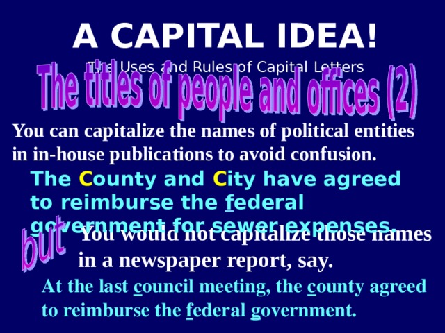 You can capitalize the names of political entities in in-house publications to avoid confusion.  The C ounty and C ity have agreed to reimburse the f ederal g overnment for sewer expenses. You would not capitalize those names in a newspaper report, say. At the last c ouncil meeting, the c ounty agreed to reimburse the f ederal g overnment.   