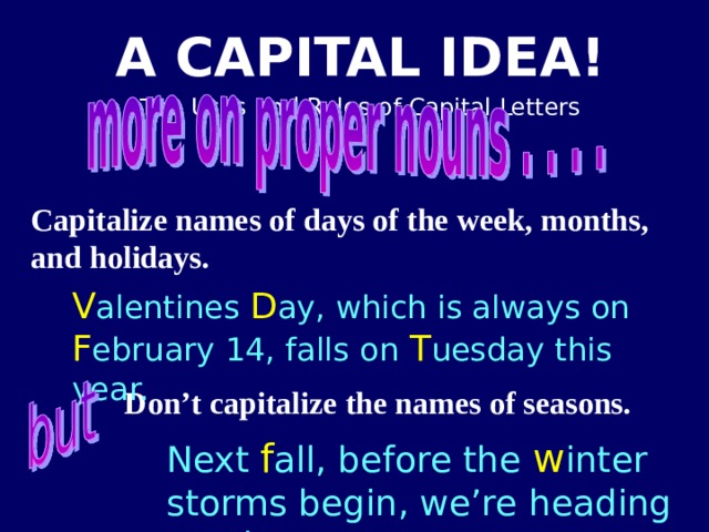 Capitalize names of days of the week, months, and holidays. V alentines D ay, which is always on F ebruary 14, falls on T uesday this year. Don’t capitalize the names of seasons. Next f all, before the w inter storms begin, we’re heading south. 